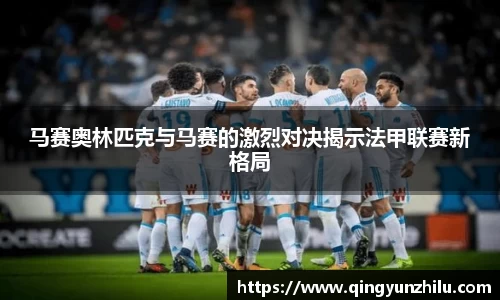 马赛奥林匹克与马赛的激烈对决揭示法甲联赛新格局