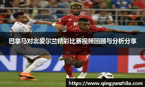 巴拿马对北爱尔兰精彩比赛视频回顾与分析分享